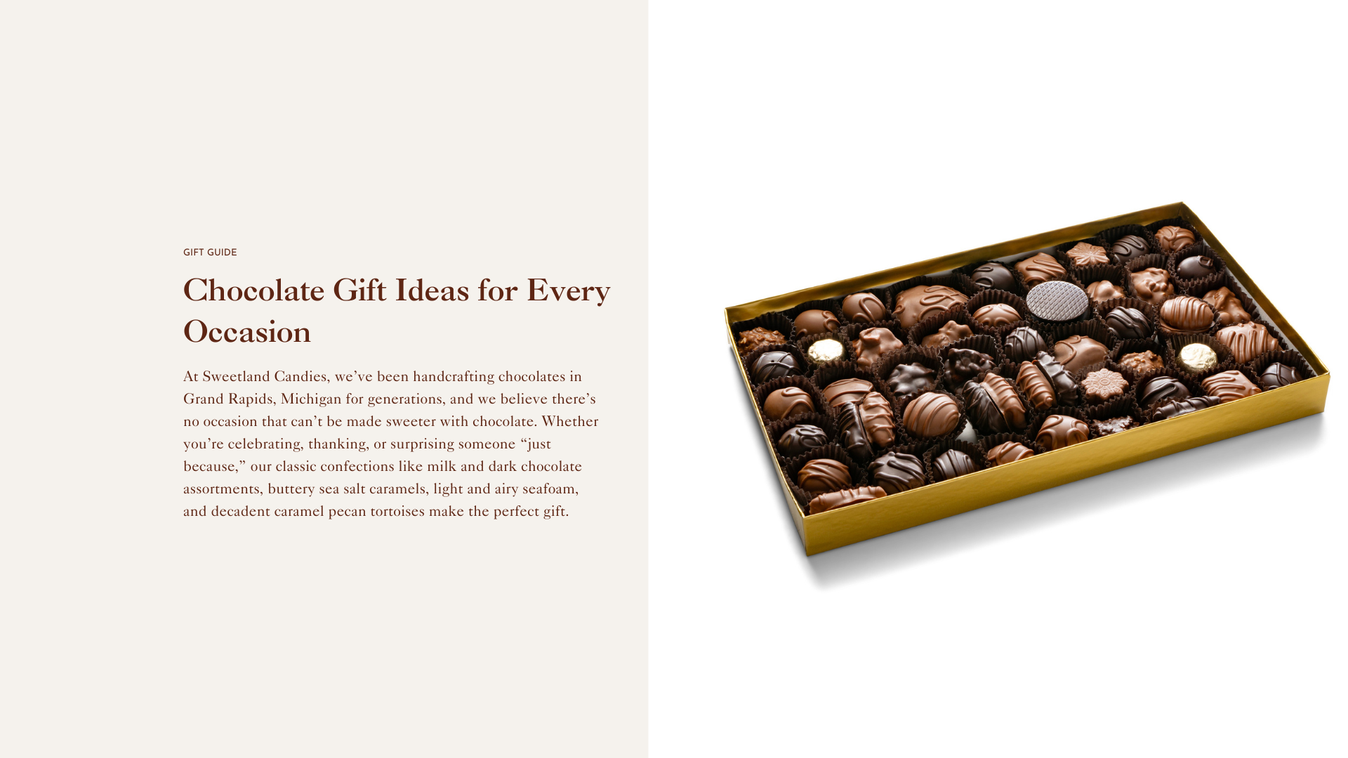 Whether you’re celebrating, thanking, or surprising someone “just because,” our classic confections like milk and dark chocolate assortments, buttery sea salt caramels, light and airy seafoam, and decadent caramel pecan tortoises make the perfect gift.